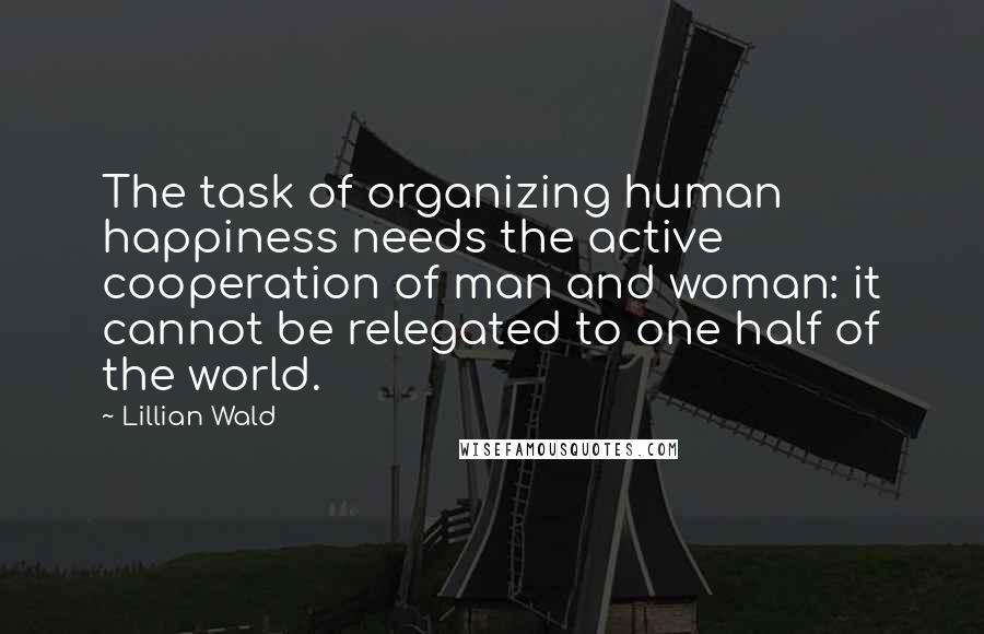 Lillian Wald Quotes: The task of organizing human happiness needs the active cooperation of man and woman: it cannot be relegated to one half of the world.