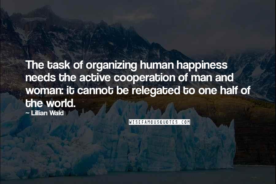 Lillian Wald Quotes: The task of organizing human happiness needs the active cooperation of man and woman: it cannot be relegated to one half of the world.
