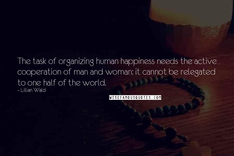 Lillian Wald Quotes: The task of organizing human happiness needs the active cooperation of man and woman: it cannot be relegated to one half of the world.