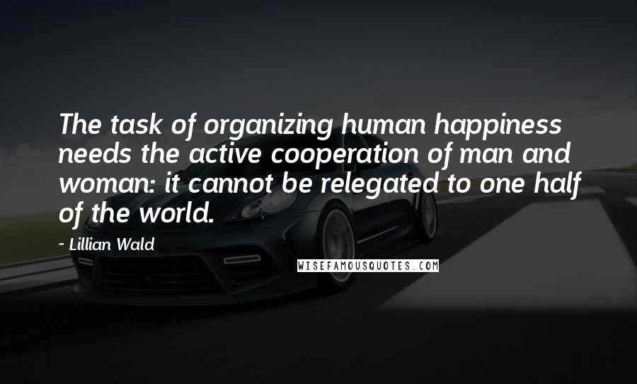 Lillian Wald Quotes: The task of organizing human happiness needs the active cooperation of man and woman: it cannot be relegated to one half of the world.