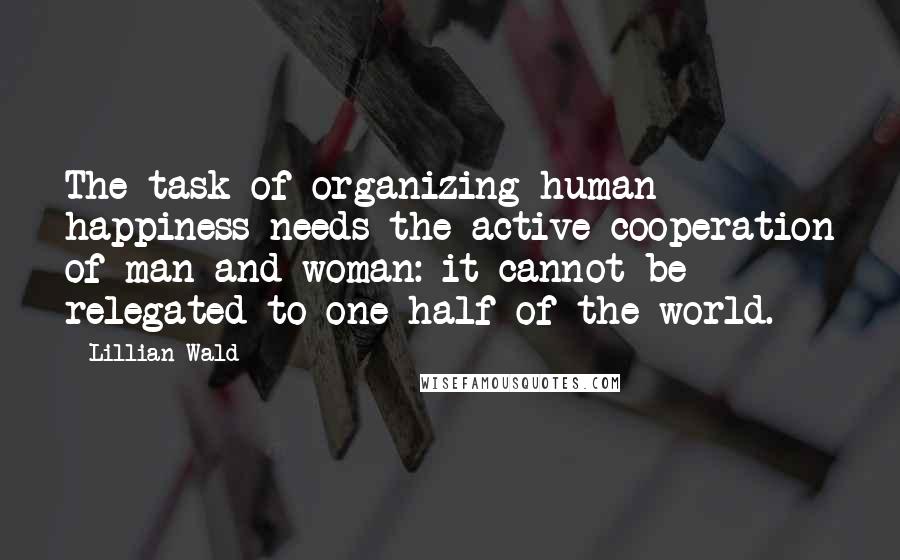 Lillian Wald Quotes: The task of organizing human happiness needs the active cooperation of man and woman: it cannot be relegated to one half of the world.