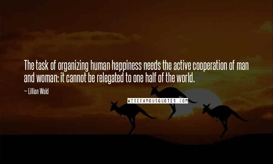 Lillian Wald Quotes: The task of organizing human happiness needs the active cooperation of man and woman: it cannot be relegated to one half of the world.