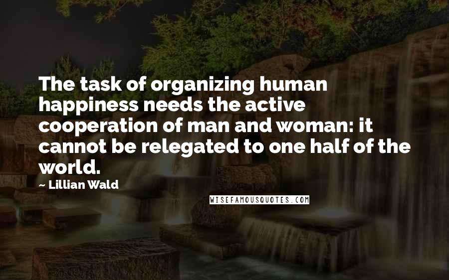 Lillian Wald Quotes: The task of organizing human happiness needs the active cooperation of man and woman: it cannot be relegated to one half of the world.