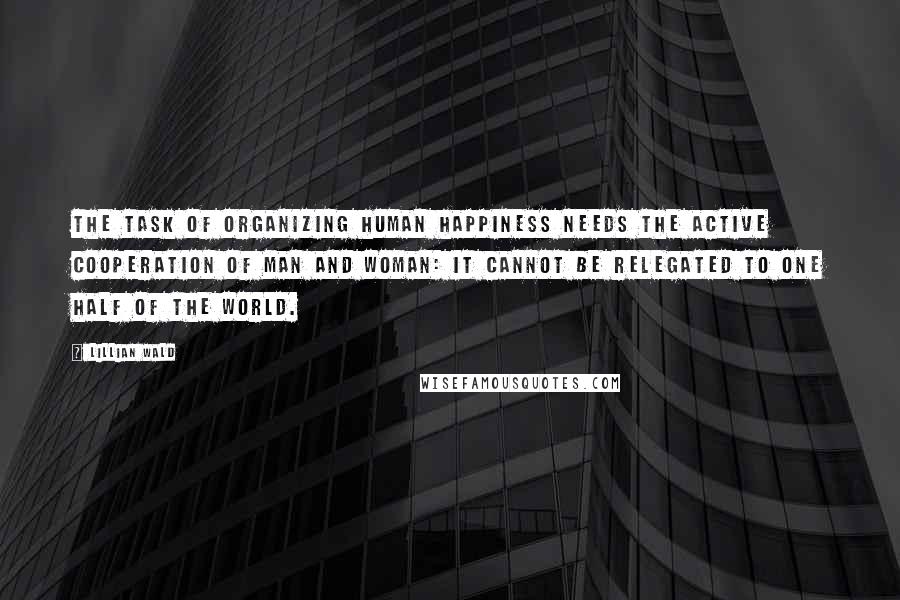 Lillian Wald Quotes: The task of organizing human happiness needs the active cooperation of man and woman: it cannot be relegated to one half of the world.