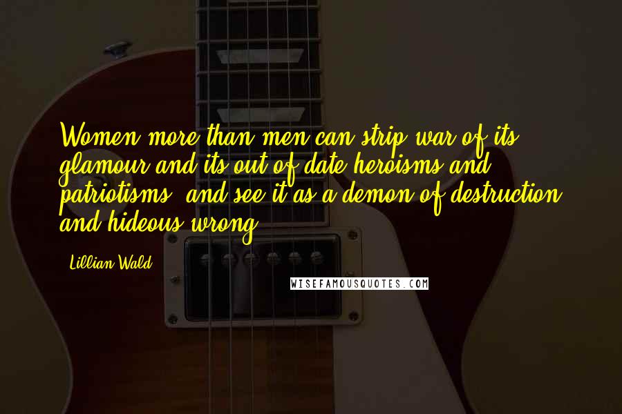 Lillian Wald Quotes: Women more than men can strip war of its glamour and its out-of-date heroisms and patriotisms, and see it as a demon of destruction and hideous wrong.