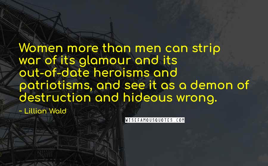 Lillian Wald Quotes: Women more than men can strip war of its glamour and its out-of-date heroisms and patriotisms, and see it as a demon of destruction and hideous wrong.