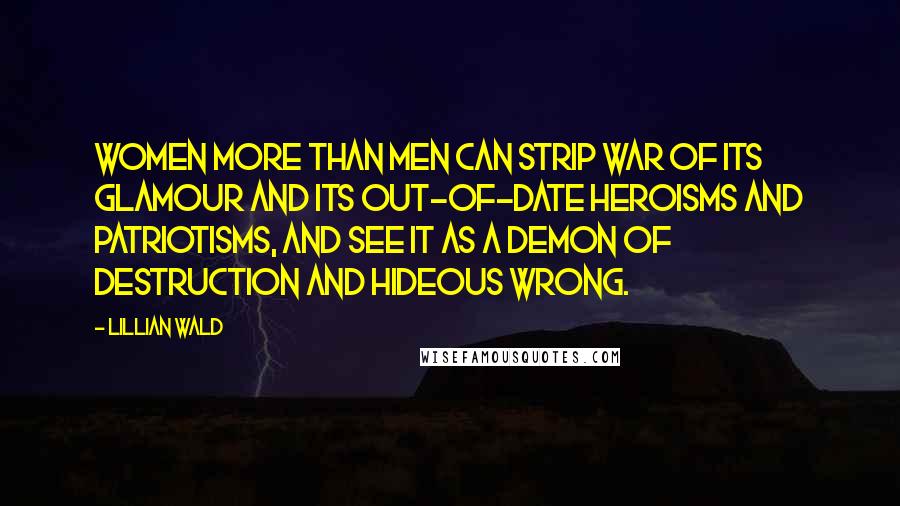 Lillian Wald Quotes: Women more than men can strip war of its glamour and its out-of-date heroisms and patriotisms, and see it as a demon of destruction and hideous wrong.