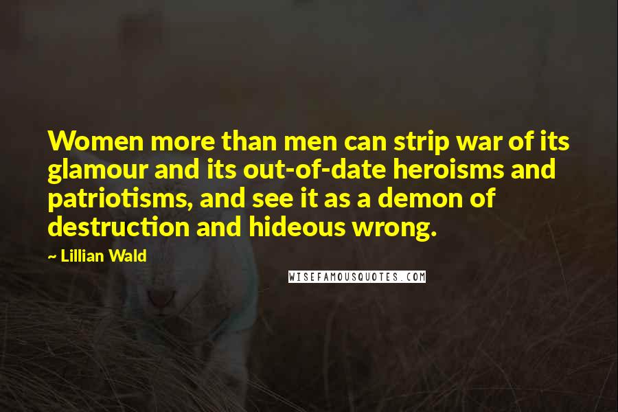 Lillian Wald Quotes: Women more than men can strip war of its glamour and its out-of-date heroisms and patriotisms, and see it as a demon of destruction and hideous wrong.