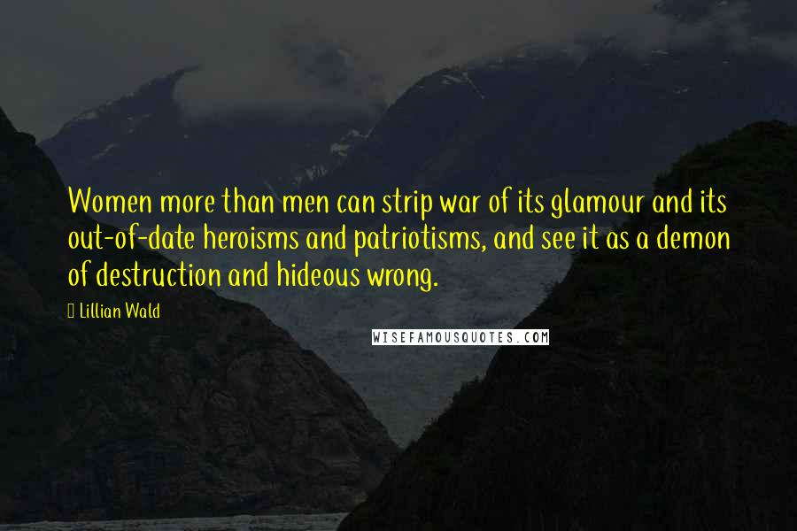 Lillian Wald Quotes: Women more than men can strip war of its glamour and its out-of-date heroisms and patriotisms, and see it as a demon of destruction and hideous wrong.