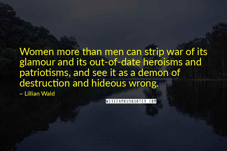 Lillian Wald Quotes: Women more than men can strip war of its glamour and its out-of-date heroisms and patriotisms, and see it as a demon of destruction and hideous wrong.