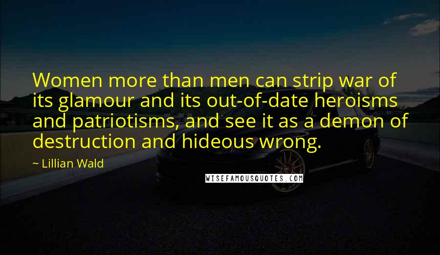 Lillian Wald Quotes: Women more than men can strip war of its glamour and its out-of-date heroisms and patriotisms, and see it as a demon of destruction and hideous wrong.