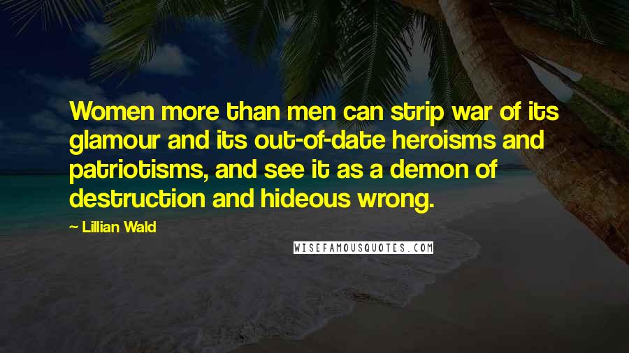 Lillian Wald Quotes: Women more than men can strip war of its glamour and its out-of-date heroisms and patriotisms, and see it as a demon of destruction and hideous wrong.