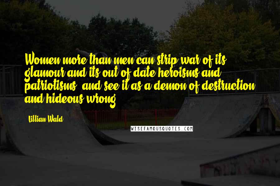 Lillian Wald Quotes: Women more than men can strip war of its glamour and its out-of-date heroisms and patriotisms, and see it as a demon of destruction and hideous wrong.