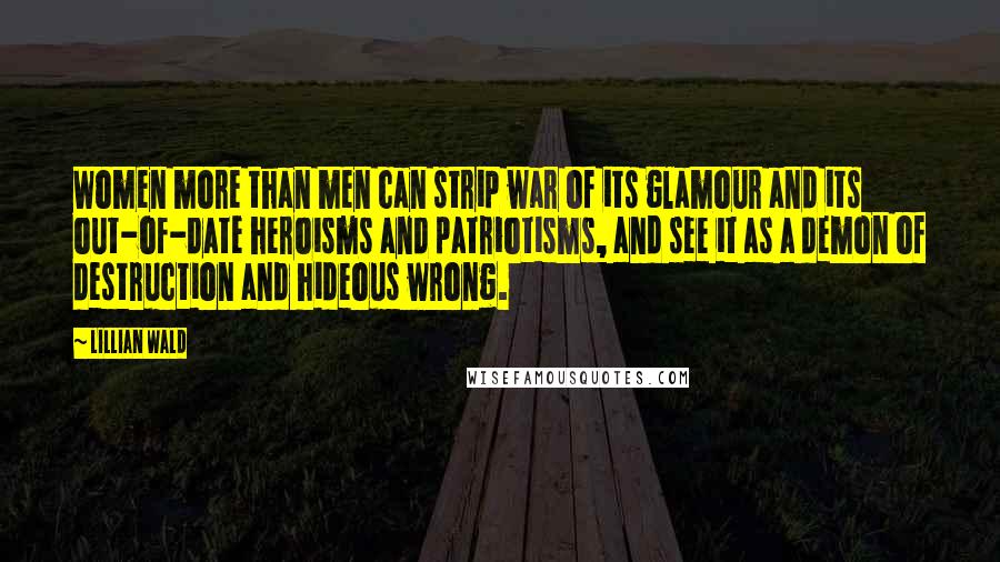 Lillian Wald Quotes: Women more than men can strip war of its glamour and its out-of-date heroisms and patriotisms, and see it as a demon of destruction and hideous wrong.