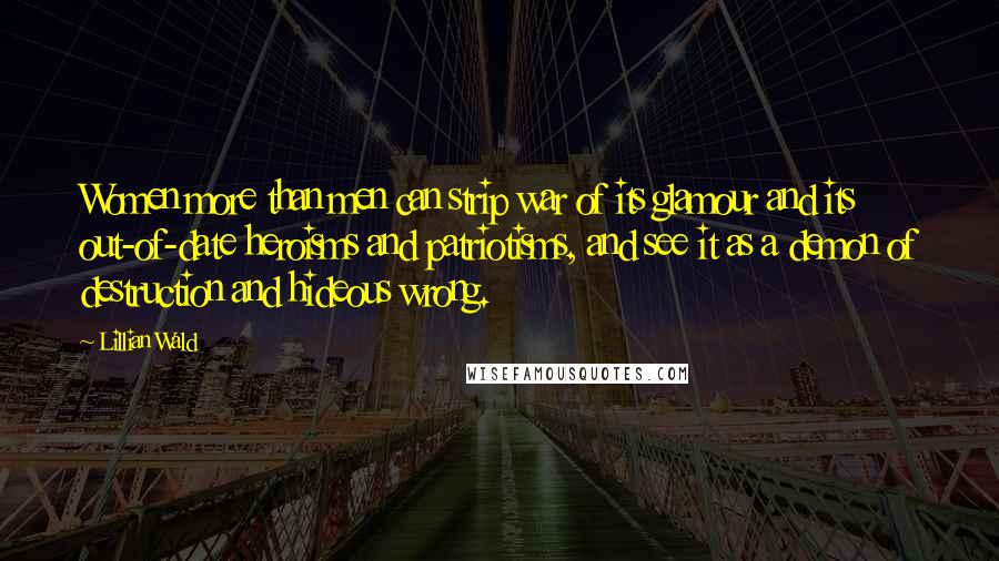Lillian Wald Quotes: Women more than men can strip war of its glamour and its out-of-date heroisms and patriotisms, and see it as a demon of destruction and hideous wrong.