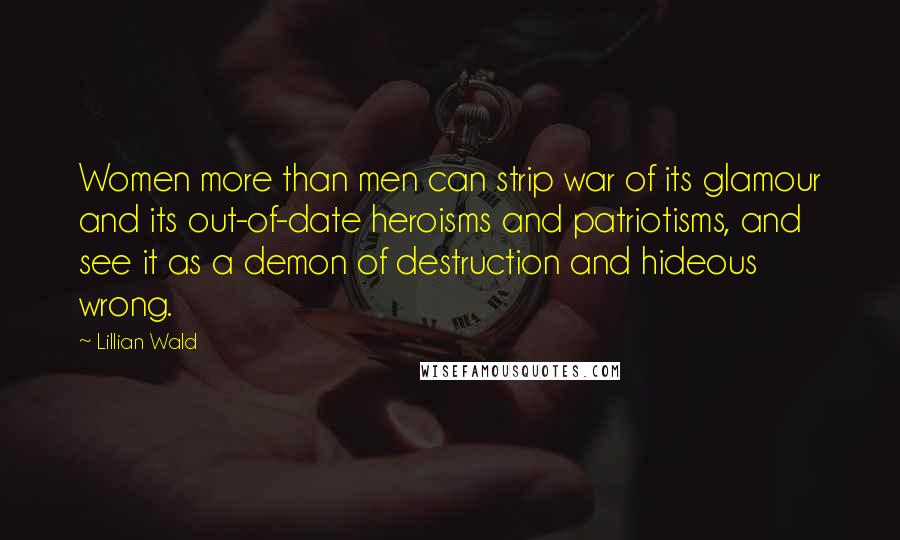 Lillian Wald Quotes: Women more than men can strip war of its glamour and its out-of-date heroisms and patriotisms, and see it as a demon of destruction and hideous wrong.