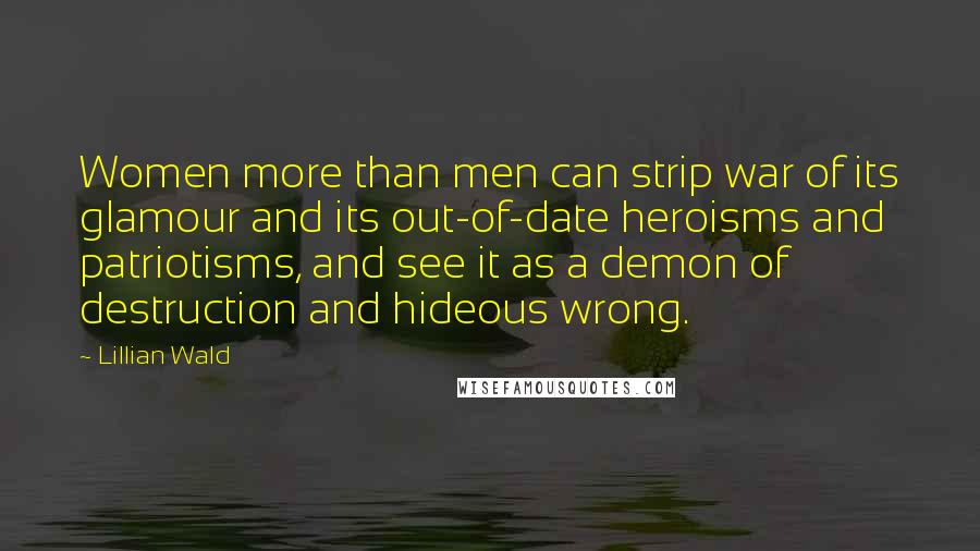 Lillian Wald Quotes: Women more than men can strip war of its glamour and its out-of-date heroisms and patriotisms, and see it as a demon of destruction and hideous wrong.