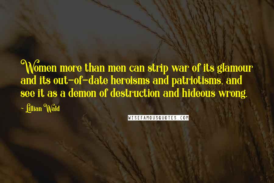 Lillian Wald Quotes: Women more than men can strip war of its glamour and its out-of-date heroisms and patriotisms, and see it as a demon of destruction and hideous wrong.