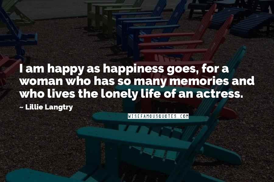 Lillie Langtry Quotes: I am happy as happiness goes, for a woman who has so many memories and who lives the lonely life of an actress.