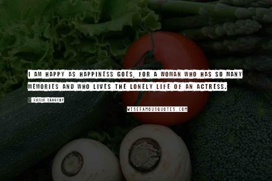 Lillie Langtry Quotes: I am happy as happiness goes, for a woman who has so many memories and who lives the lonely life of an actress.