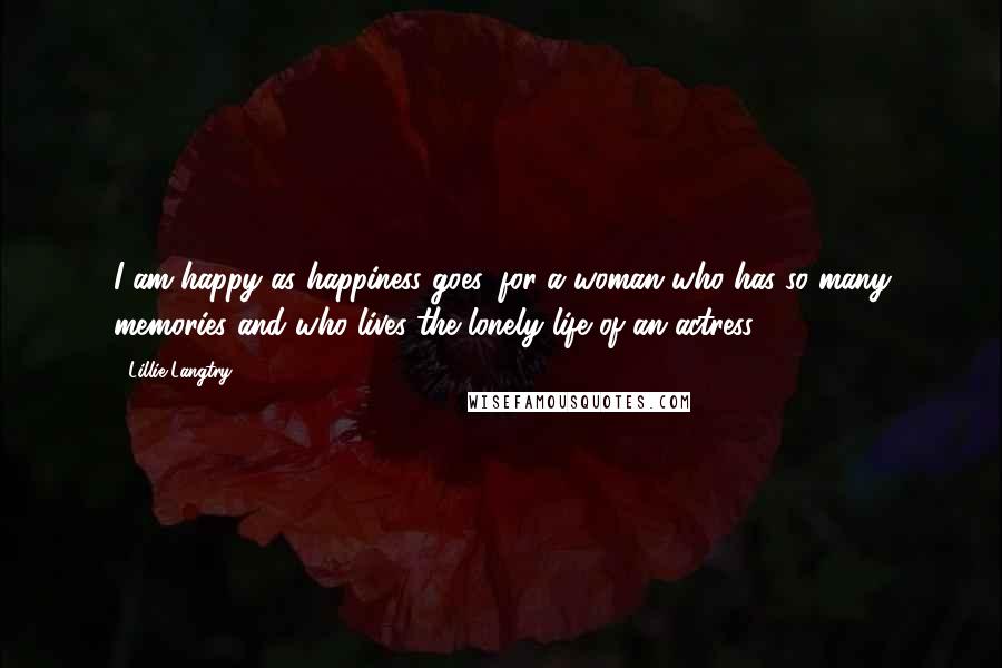 Lillie Langtry Quotes: I am happy as happiness goes, for a woman who has so many memories and who lives the lonely life of an actress.