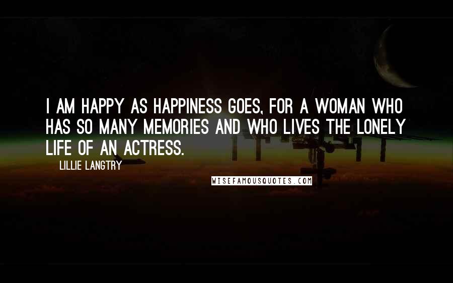 Lillie Langtry Quotes: I am happy as happiness goes, for a woman who has so many memories and who lives the lonely life of an actress.