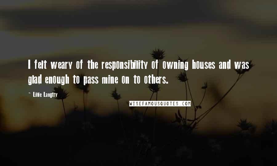 Lillie Langtry Quotes: I felt weary of the responsibility of owning houses and was glad enough to pass mine on to others.