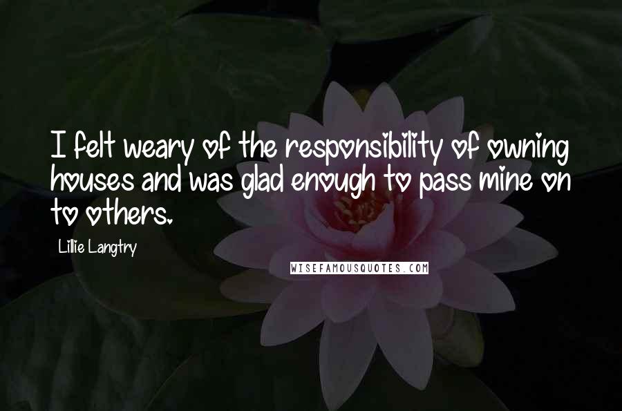 Lillie Langtry Quotes: I felt weary of the responsibility of owning houses and was glad enough to pass mine on to others.