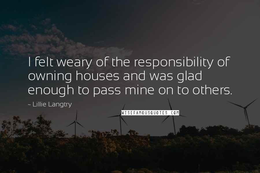 Lillie Langtry Quotes: I felt weary of the responsibility of owning houses and was glad enough to pass mine on to others.