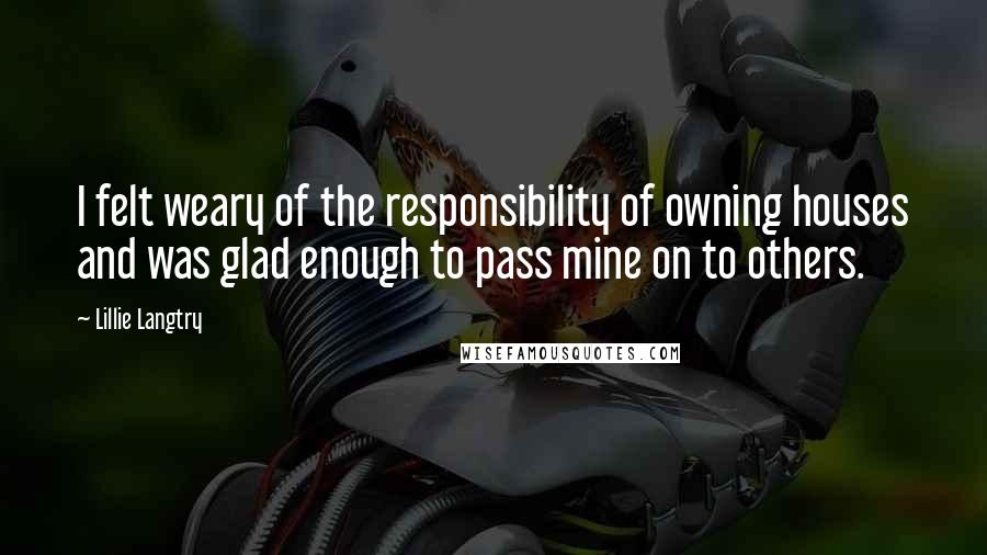 Lillie Langtry Quotes: I felt weary of the responsibility of owning houses and was glad enough to pass mine on to others.