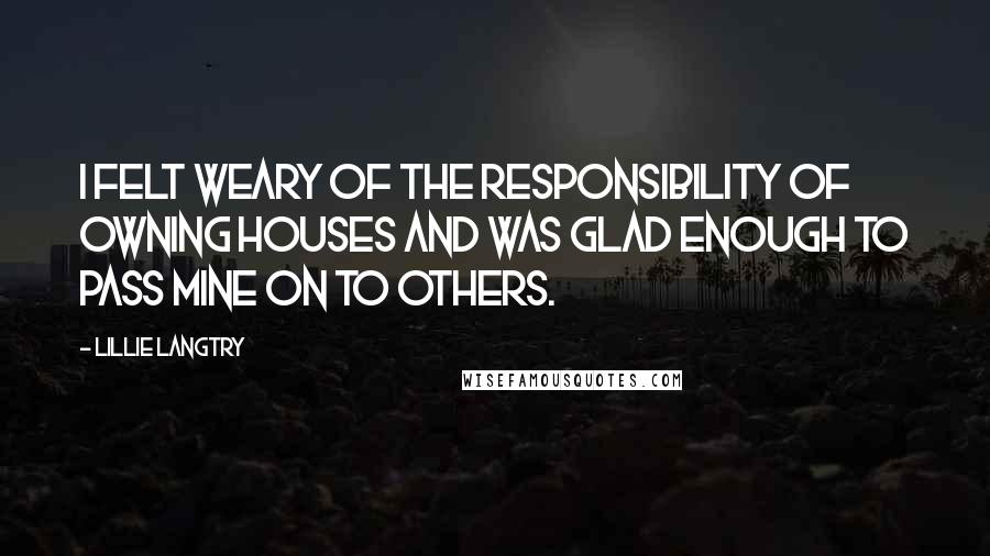 Lillie Langtry Quotes: I felt weary of the responsibility of owning houses and was glad enough to pass mine on to others.