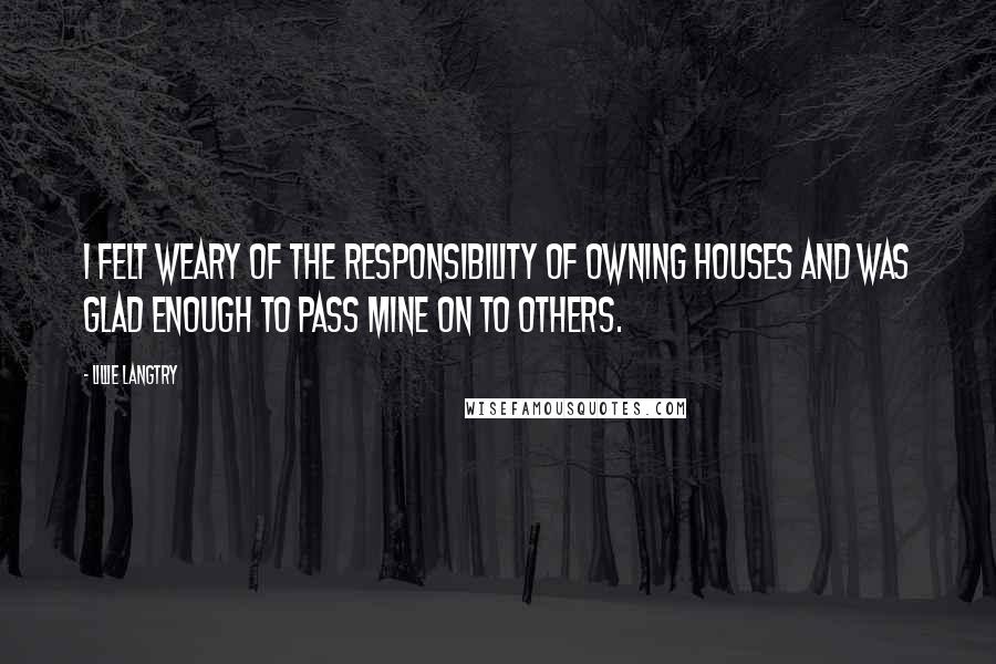 Lillie Langtry Quotes: I felt weary of the responsibility of owning houses and was glad enough to pass mine on to others.