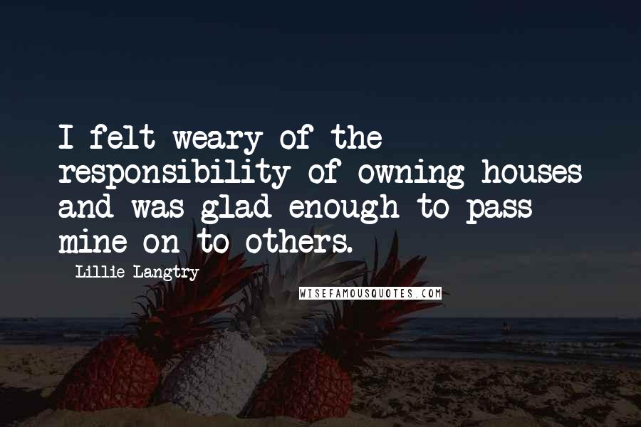 Lillie Langtry Quotes: I felt weary of the responsibility of owning houses and was glad enough to pass mine on to others.