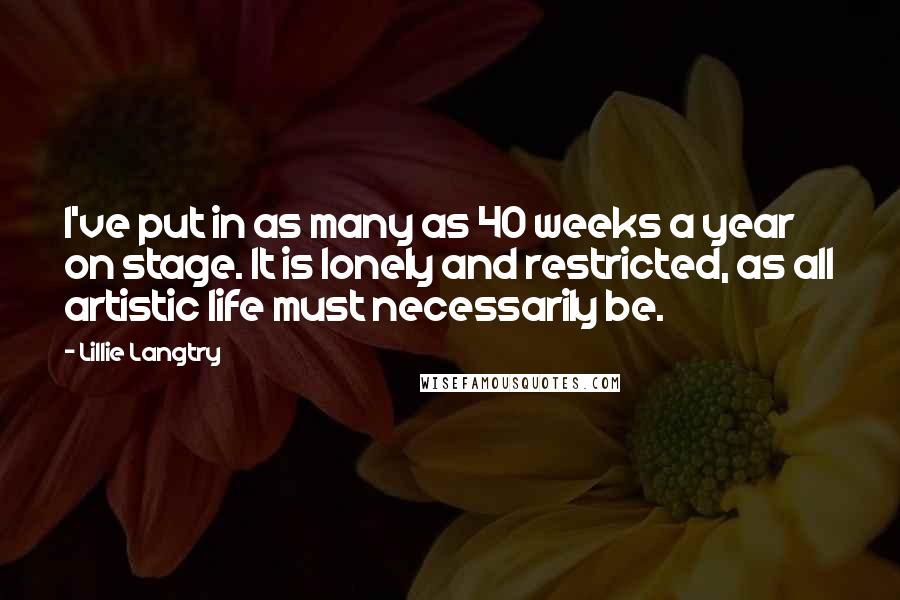 Lillie Langtry Quotes: I've put in as many as 40 weeks a year on stage. It is lonely and restricted, as all artistic life must necessarily be.