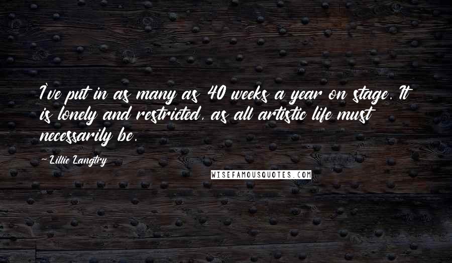 Lillie Langtry Quotes: I've put in as many as 40 weeks a year on stage. It is lonely and restricted, as all artistic life must necessarily be.