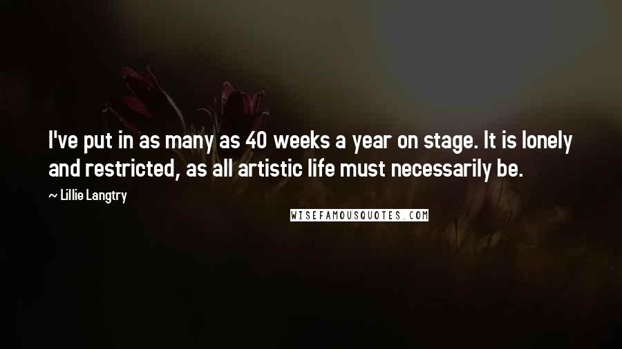 Lillie Langtry Quotes: I've put in as many as 40 weeks a year on stage. It is lonely and restricted, as all artistic life must necessarily be.