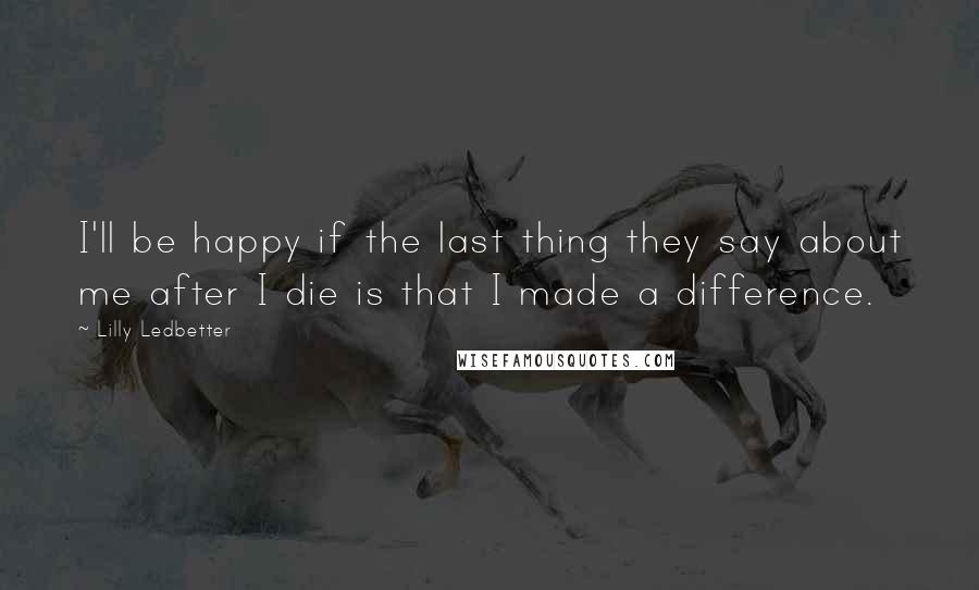 Lilly Ledbetter Quotes: I'll be happy if the last thing they say about me after I die is that I made a difference.