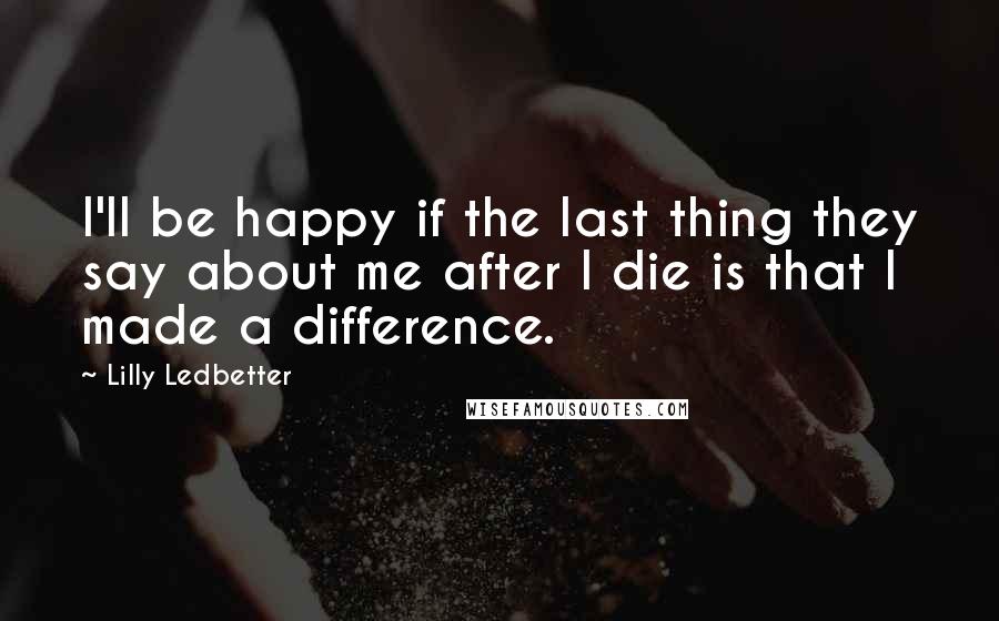 Lilly Ledbetter Quotes: I'll be happy if the last thing they say about me after I die is that I made a difference.
