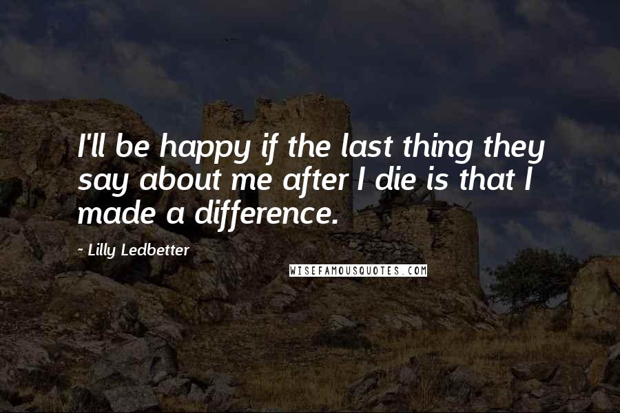 Lilly Ledbetter Quotes: I'll be happy if the last thing they say about me after I die is that I made a difference.