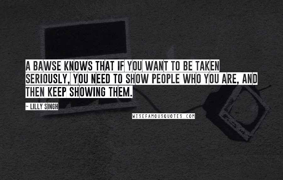 Lilly Singh Quotes: A Bawse knows that if you want to be taken seriously, you need to show people who you are, and then keep showing them.