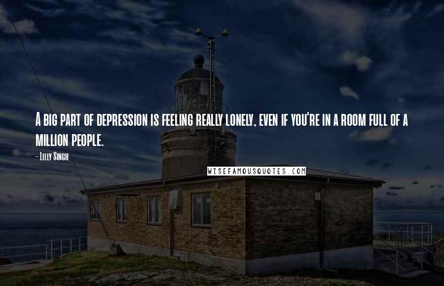 Lilly Singh Quotes: A big part of depression is feeling really lonely, even if you're in a room full of a million people.