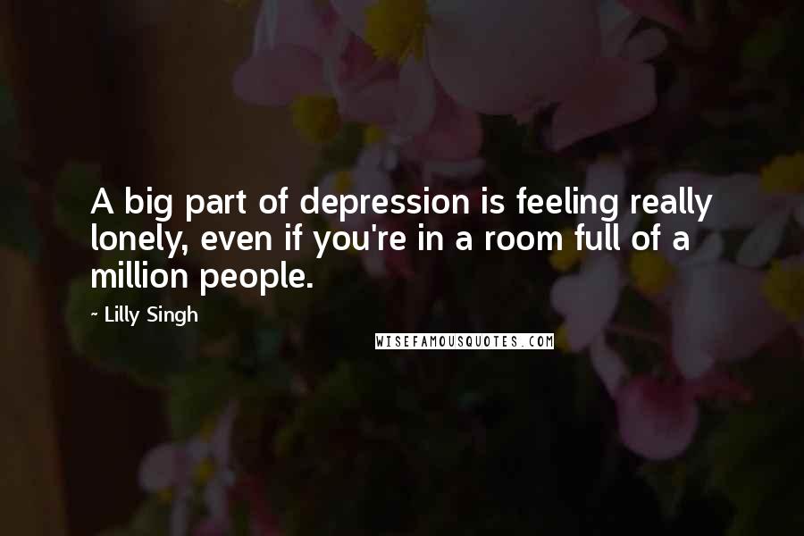 Lilly Singh Quotes: A big part of depression is feeling really lonely, even if you're in a room full of a million people.