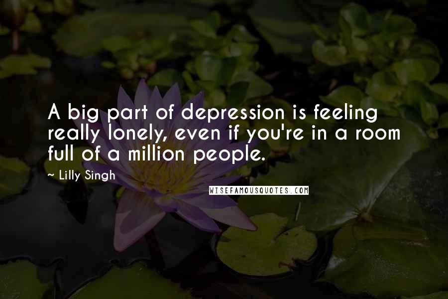 Lilly Singh Quotes: A big part of depression is feeling really lonely, even if you're in a room full of a million people.