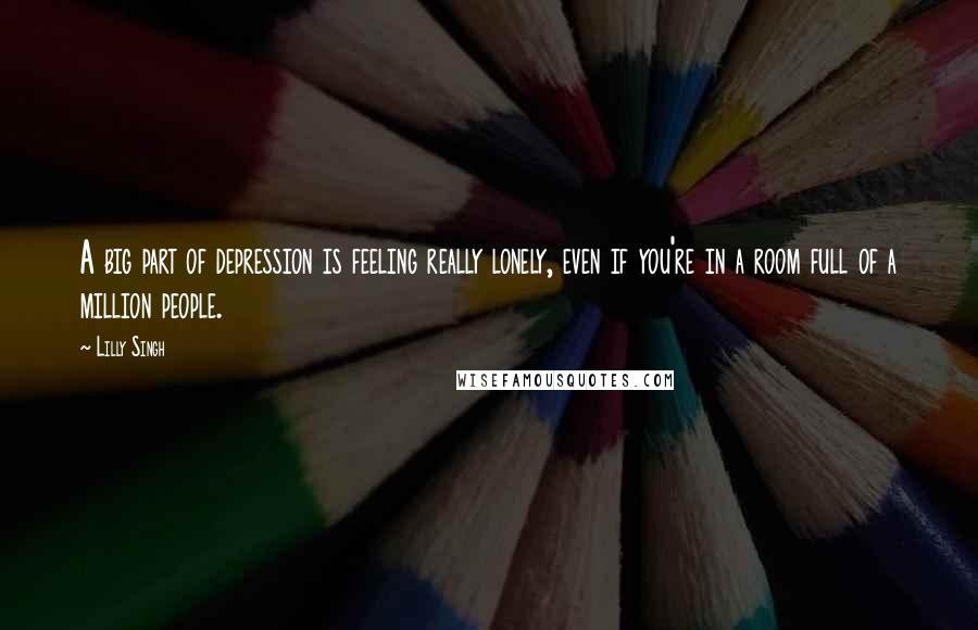 Lilly Singh Quotes: A big part of depression is feeling really lonely, even if you're in a room full of a million people.