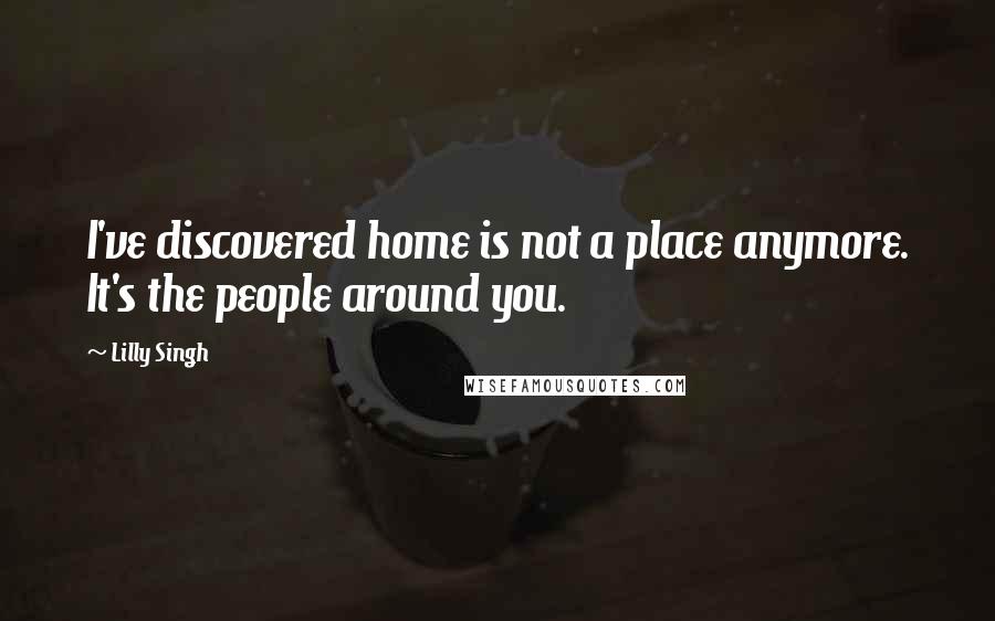 Lilly Singh Quotes: I've discovered home is not a place anymore. It's the people around you.