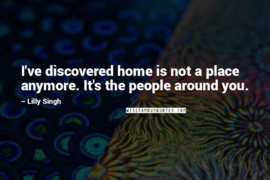 Lilly Singh Quotes: I've discovered home is not a place anymore. It's the people around you.