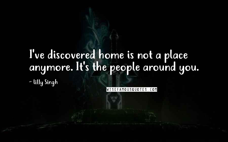 Lilly Singh Quotes: I've discovered home is not a place anymore. It's the people around you.