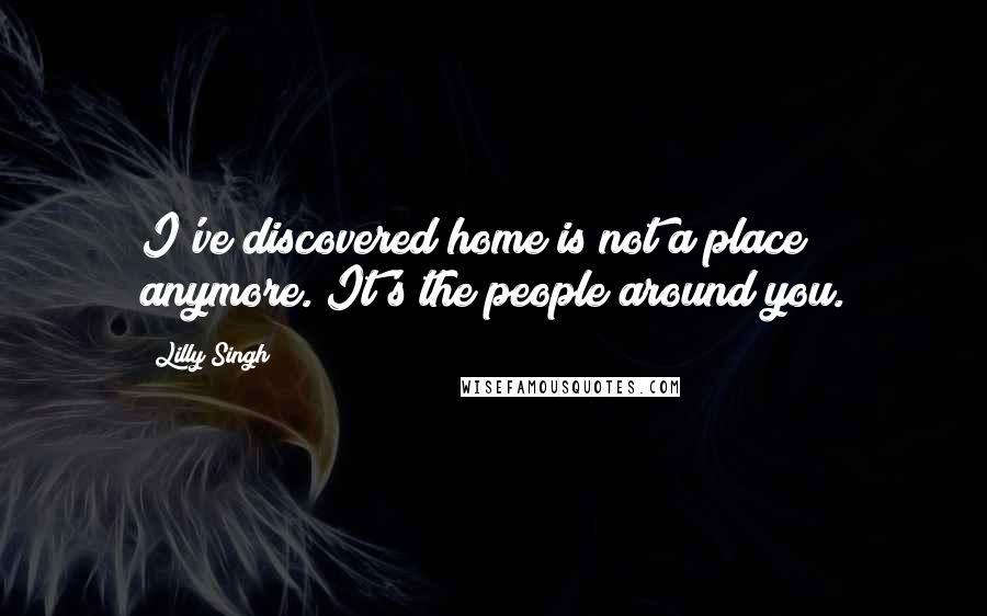 Lilly Singh Quotes: I've discovered home is not a place anymore. It's the people around you.