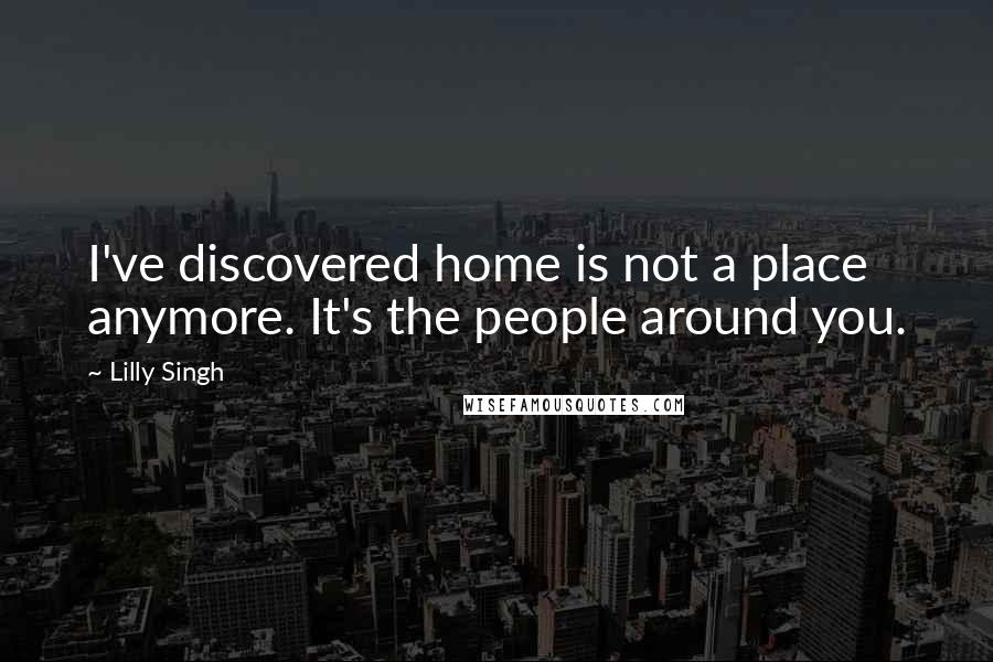 Lilly Singh Quotes: I've discovered home is not a place anymore. It's the people around you.