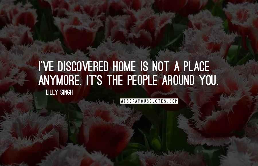 Lilly Singh Quotes: I've discovered home is not a place anymore. It's the people around you.